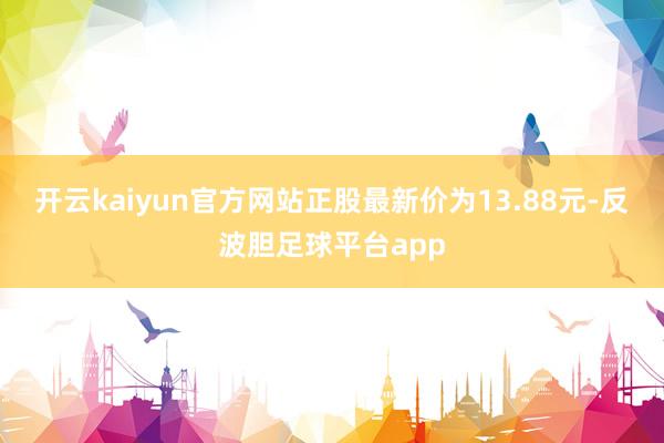 开云kaiyun官方网站正股最新价为13.88元-反波胆足球平台app