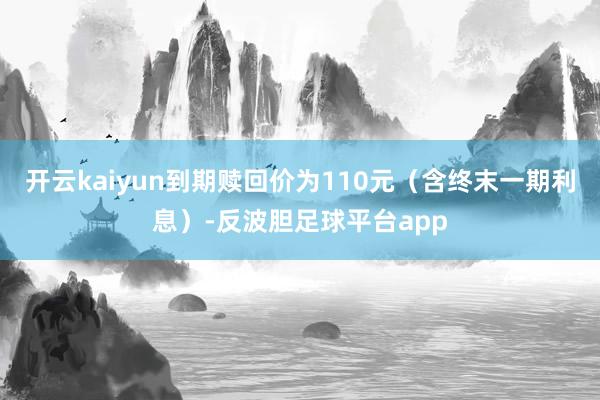 开云kaiyun到期赎回价为110元（含终末一期利息）-反波胆足球平台app