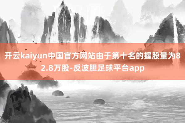 开云kaiyun中国官方网站由于第十名的握股量为82.8万股-反波胆足球平台app