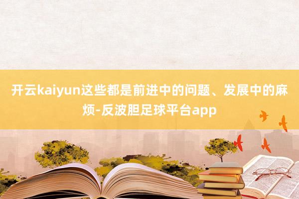 开云kaiyun这些都是前进中的问题、发展中的麻烦-反波胆足球平台app