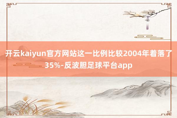 开云kaiyun官方网站这一比例比较2004年着落了35%-反波胆足球平台app