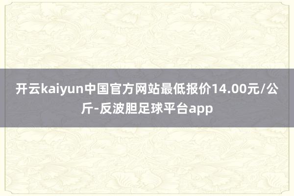 开云kaiyun中国官方网站最低报价14.00元/公斤-反波胆足球平台app