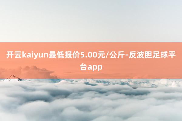 开云kaiyun最低报价5.00元/公斤-反波胆足球平台app