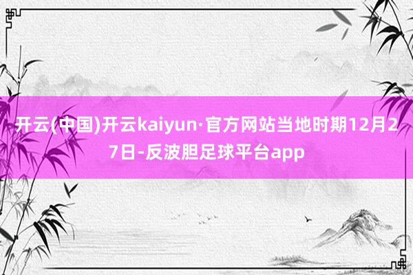 开云(中国)开云kaiyun·官方网站当地时期12月27日-反波胆足球平台app