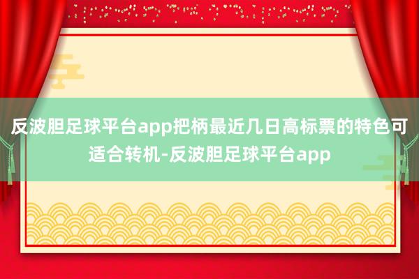 反波胆足球平台app把柄最近几日高标票的特色可适合转机-反波胆足球平台app