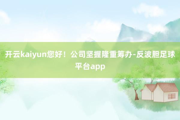 开云kaiyun您好！公司坚握隆重筹办-反波胆足球平台app