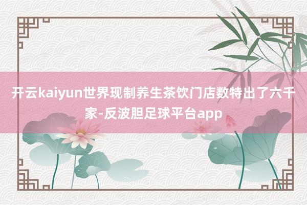 开云kaiyun世界现制养生茶饮门店数特出了六千家-反波胆足球平台app