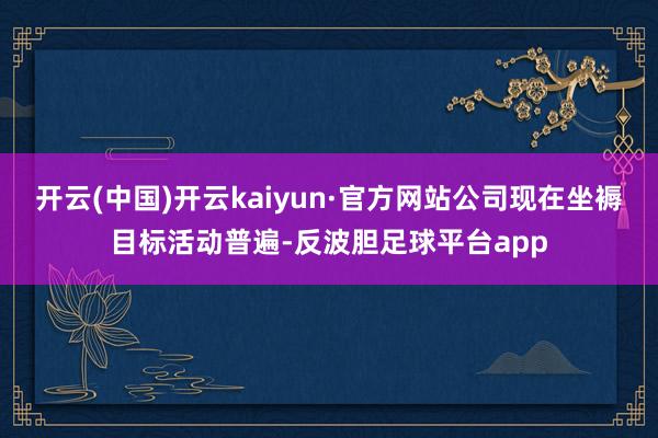 开云(中国)开云kaiyun·官方网站公司现在坐褥目标活动普遍-反波胆足球平台app