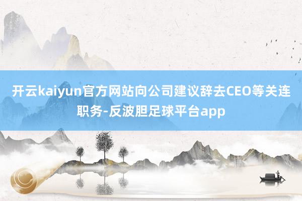 开云kaiyun官方网站向公司建议辞去CEO等关连职务-反波胆足球平台app