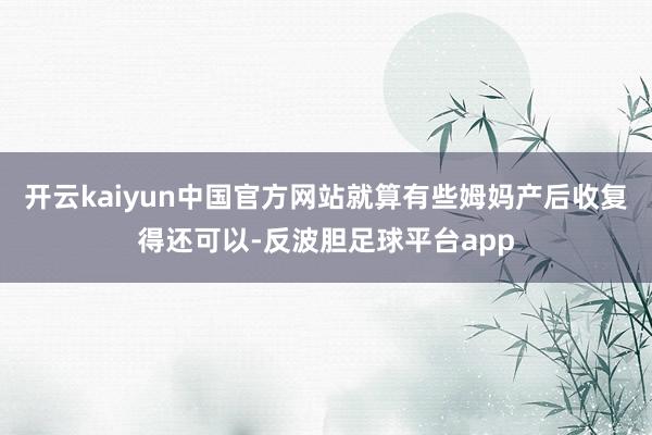 开云kaiyun中国官方网站就算有些姆妈产后收复得还可以-反波胆足球平台app