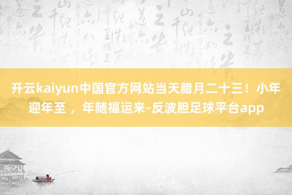 开云kaiyun中国官方网站当天腊月二十三！小年迎年至 ，年随福运来-反波胆足球平台app