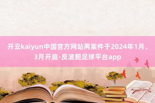 开云kaiyun中国官方网站两案件于2024年1月、3月开庭-反波胆足球平台app