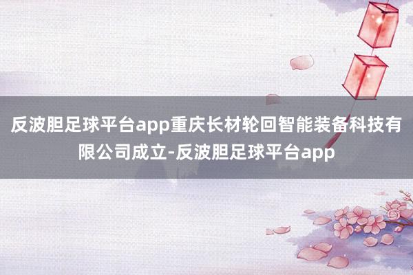 反波胆足球平台app重庆长材轮回智能装备科技有限公司成立-反波胆足球平台app