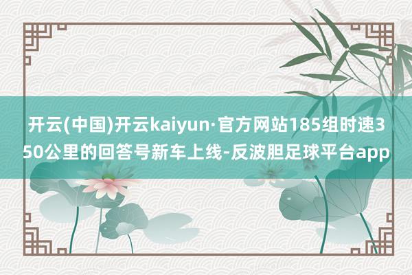 开云(中国)开云kaiyun·官方网站185组时速350公里的回答号新车上线-反波胆足球平台app