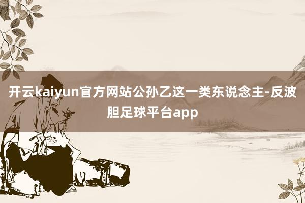 开云kaiyun官方网站公孙乙这一类东说念主-反波胆足球平台app