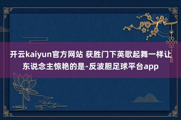 开云kaiyun官方网站 获胜门下英歌起舞　　一样让东说念主惊艳的是-反波胆足球平台app