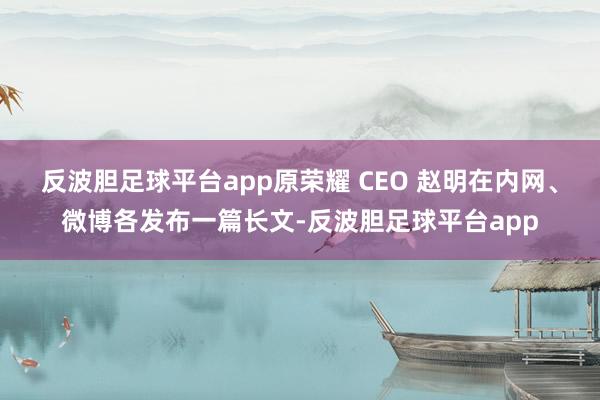 反波胆足球平台app原荣耀 CEO 赵明在内网、微博各发布一篇长文-反波胆足球平台app