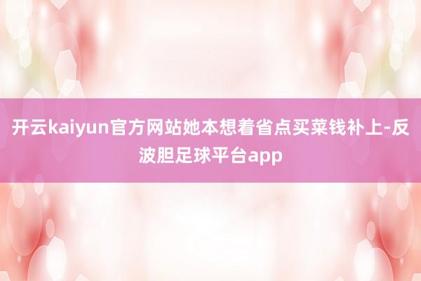 开云kaiyun官方网站她本想着省点买菜钱补上-反波胆足球平台app