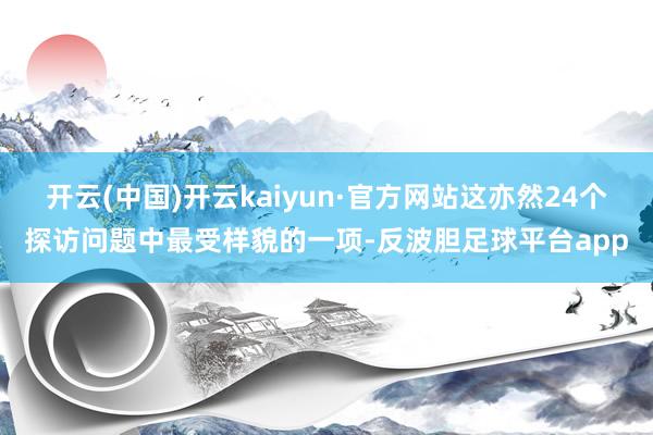 开云(中国)开云kaiyun·官方网站这亦然24个探访问题中最受样貌的一项-反波胆足球平台app