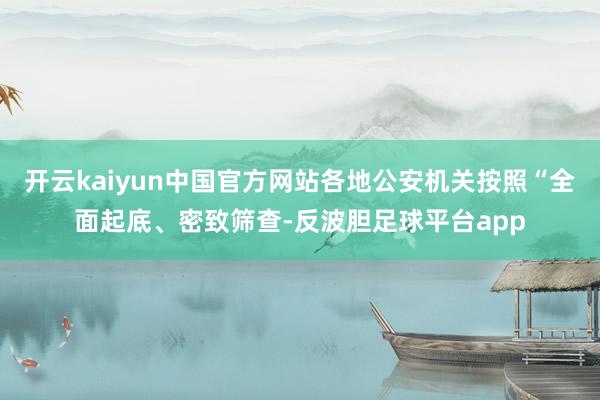 开云kaiyun中国官方网站各地公安机关按照“全面起底、密致筛查-反波胆足球平台app