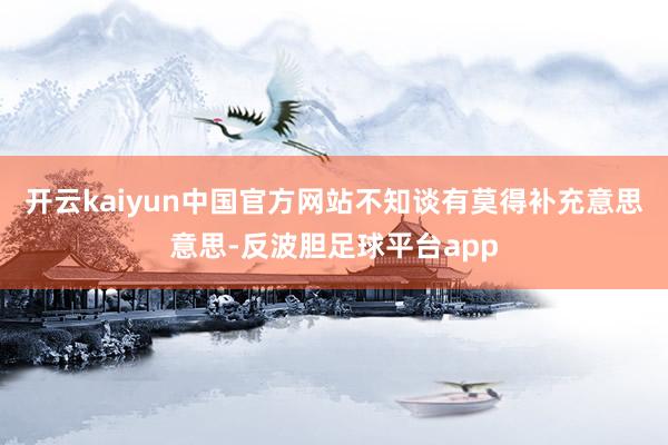 开云kaiyun中国官方网站不知谈有莫得补充意思意思-反波胆足球平台app