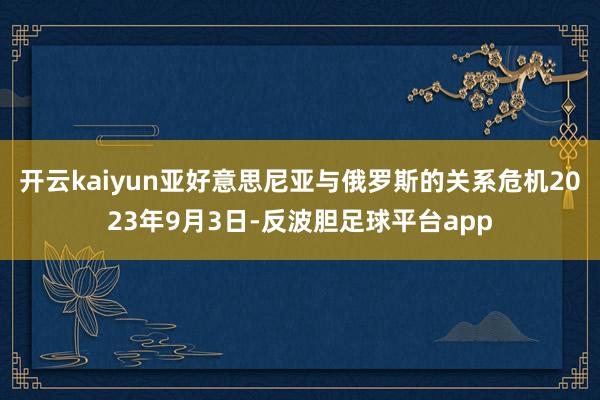 开云kaiyun亚好意思尼亚与俄罗斯的关系危机2023年9月3日-反波胆足球平台app