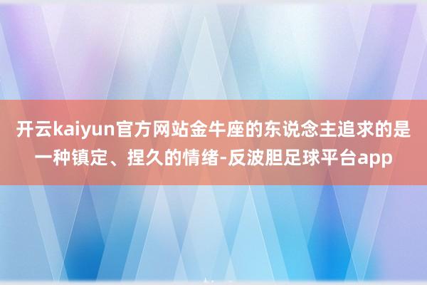 开云kaiyun官方网站金牛座的东说念主追求的是一种镇定、捏久的情绪-反波胆足球平台app