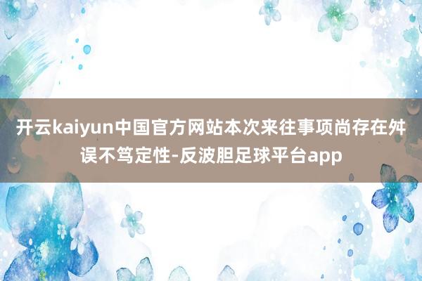 开云kaiyun中国官方网站本次来往事项尚存在舛误不笃定性-反波胆足球平台app